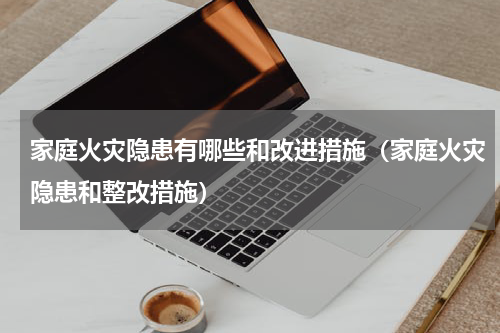 家庭火灾隐患有哪些和改进措施（家庭火灾隐患和整改措施）