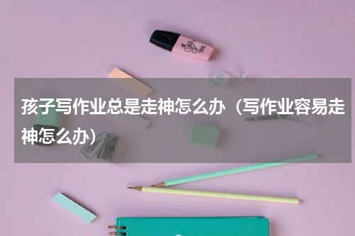 孩子写作业总是走神怎么办（写作业容易走神怎么办）