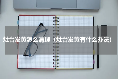 灶台发黄怎么清理（灶台发黄有什么办法）