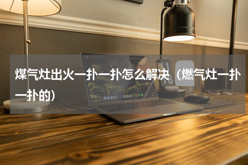 煤气灶出火一扑一扑怎么解决（燃气灶一扑一扑的）