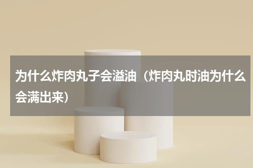 为什么炸肉丸子会溢油（炸肉丸时油为什么会满出来）