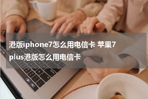 港版iphone7怎么用电信卡 苹果7plus港版怎么用电信卡