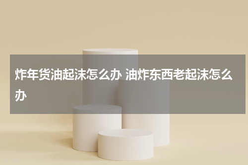 炸年货油起沫怎么办 油炸东西老起沫怎么办
