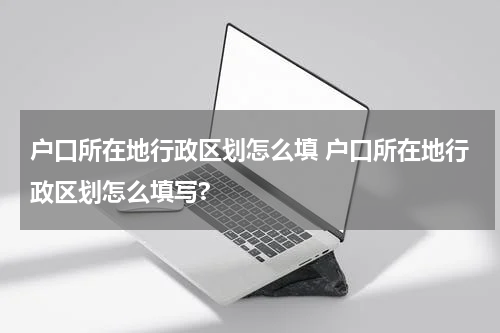户口所在地行政区划怎么填 户口所在地行政区划怎么填写?