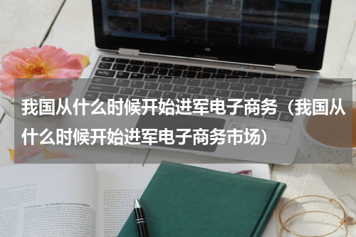 我国从什么时候开始进军电子商务（我国从什么时候开始进军电子商务市场）