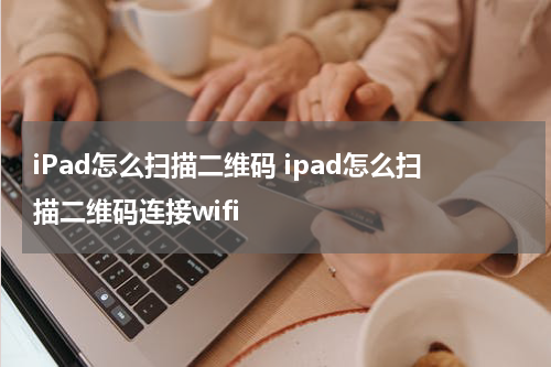 iPad怎么扫描二维码 ipad怎么扫描二维码连接wifi