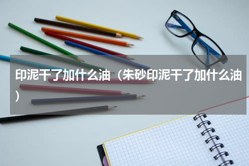 印泥干了加什么油（朱砂印泥干了加什么油）