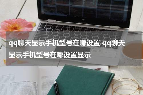 qq聊天显示手机型号在哪设置 qq聊天显示手机型号在哪设置显示