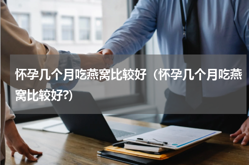 怀孕几个月吃燕窝比较好（怀孕几个月吃燕窝比较好?）