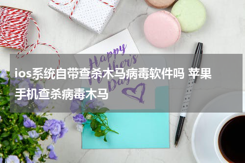 ios系统自带查杀木马病毒软件吗 苹果手机查杀病毒木马
