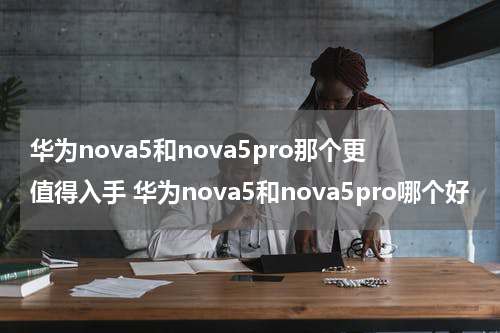 华为nova5和nova5pro那个更值得入手 华为nova5和nova5pro哪个好