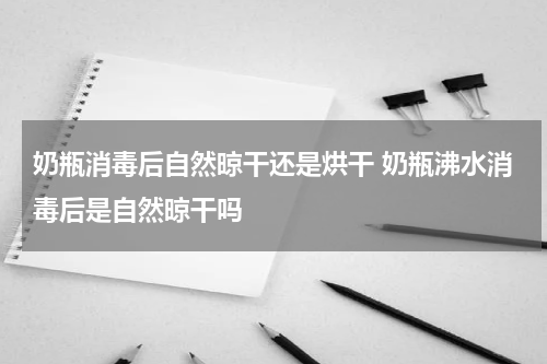 奶瓶消毒后自然晾干还是烘干 奶瓶沸水消毒后是自然晾干吗