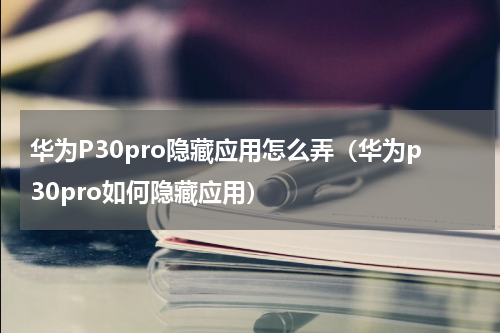 华为P30pro隐藏应用怎么弄（华为p30pro如何隐藏应用）