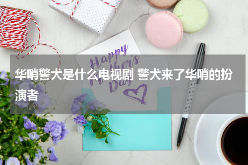 华哨警犬是什么电视剧 警犬来了华哨的扮演者