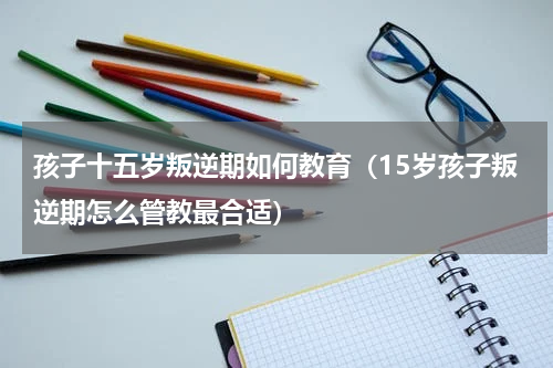 孩子十五岁叛逆期如何教育（15岁孩子叛逆期怎么管教最合适）