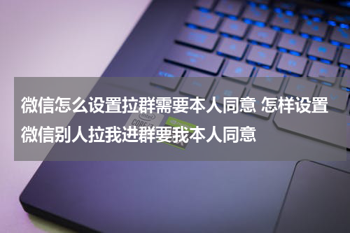 微信怎么设置拉群需要本人同意 怎样设置微信别人拉我进群要我本人同意