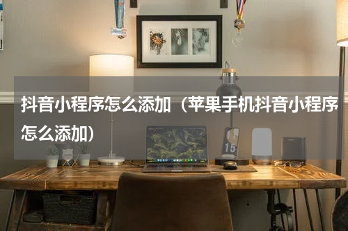 抖音小程序怎么添加（苹果手机抖音小程序怎么添加）