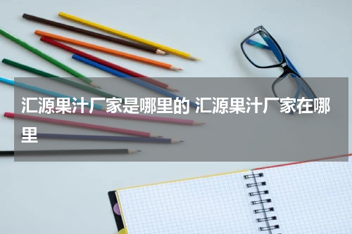 汇源果汁厂家是哪里的 汇源果汁厂家在哪里