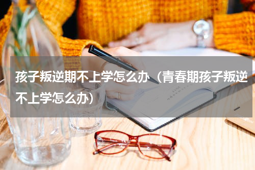 孩子叛逆期不上学怎么办（青春期孩子叛逆不上学怎么办）