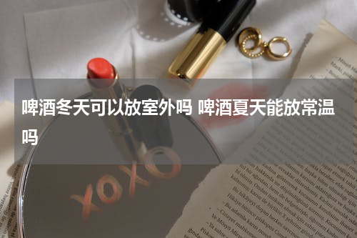 啤酒冬天可以放室外吗 啤酒夏天能放常温吗