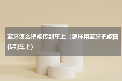 蓝牙怎么把歌传到车上（怎样用蓝牙把歌曲传到车上）