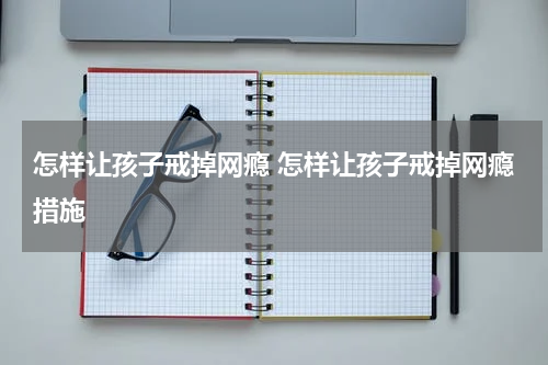 怎样让孩子戒掉网瘾 怎样让孩子戒掉网瘾措施