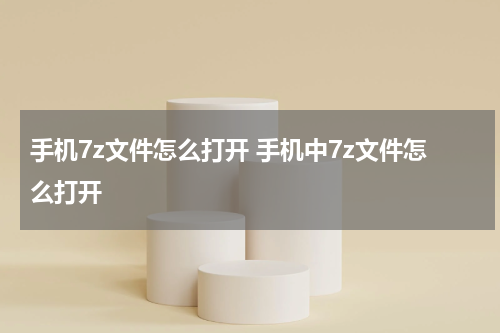 手机7z文件怎么打开 手机中7z文件怎么打开