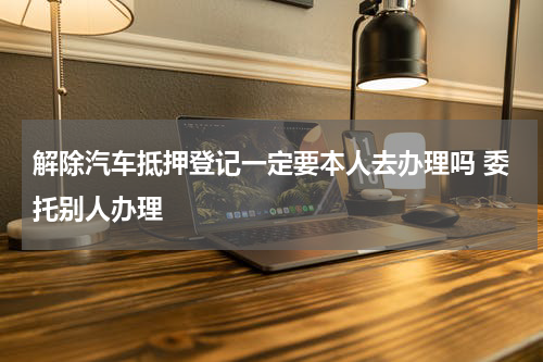 解除汽车抵押登记一定要本人去办理吗 委托别人办理