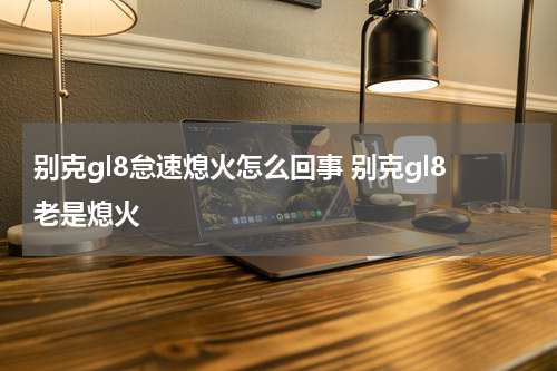 别克gl8怠速熄火怎么回事 别克gl8老是熄火