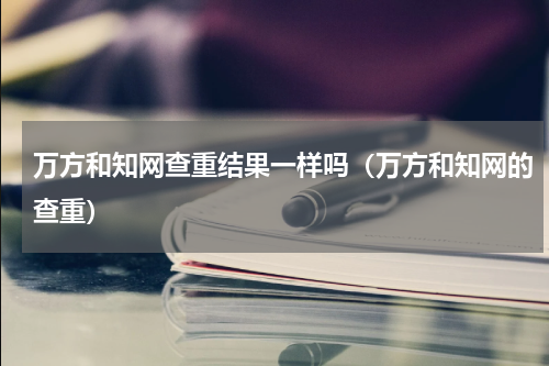 万方和知网查重结果一样吗（万方和知网的查重）