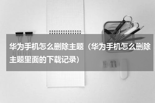 华为手机怎么删除主题（华为手机怎么删除主题里面的下载记录）