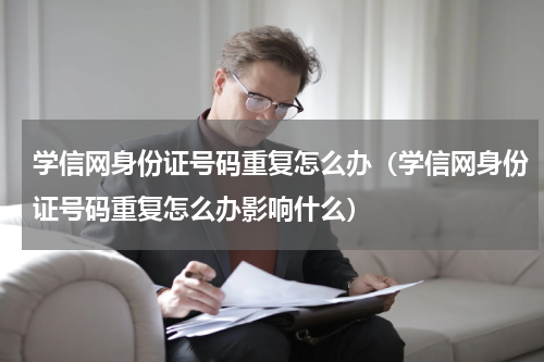 学信网身份证号码重复怎么办（学信网身份证号码重复怎么办影响什么）