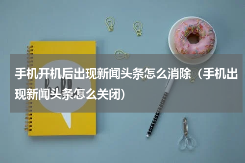 手机开机后出现新闻头条怎么消除（手机出现新闻头条怎么关闭）