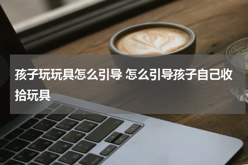 孩子玩玩具怎么引导 怎么引导孩子自己收拾玩具