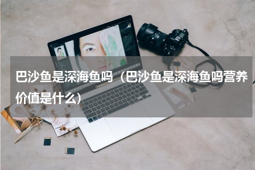 巴沙鱼是深海鱼吗（巴沙鱼是深海鱼吗营养价值是什么）