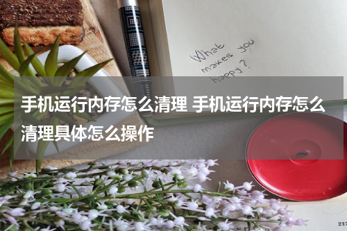 手机运行内存怎么清理 手机运行内存怎么清理具体怎么操作