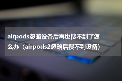 airpods忽略设备后再也搜不到了怎么办（airpods2忽略后搜不到设备）