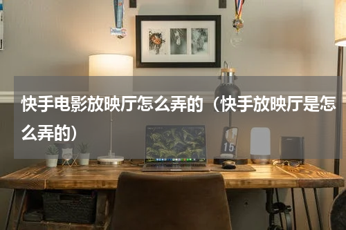 快手电影放映厅怎么弄的（快手放映厅是怎么弄的）