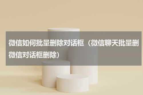 微信如何批量删除对话框（微信聊天批量删微信对话框删除）