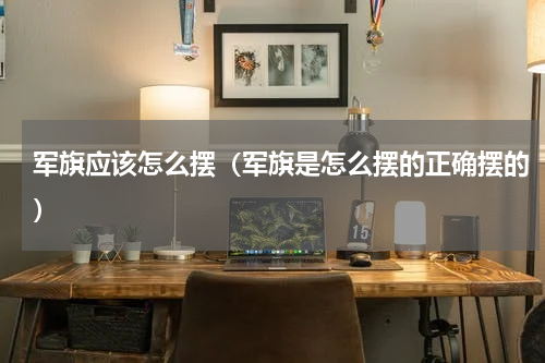 军旗应该怎么摆（军旗是怎么摆的正确摆的）