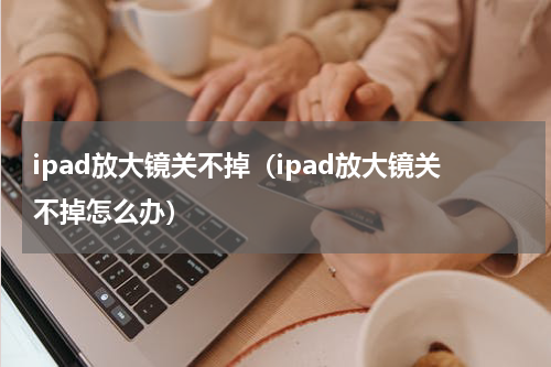 ipad放大镜关不掉（ipad放大镜关不掉怎么办）