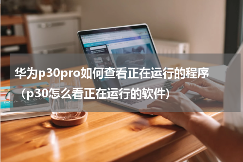 华为p30pro如何查看正在运行的程序（p30怎么看正在运行的软件）