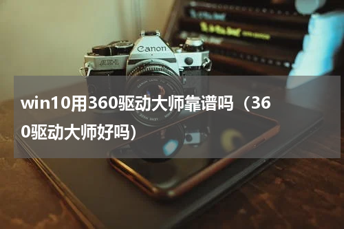 win10用360驱动大师靠谱吗（360驱动大师好吗）