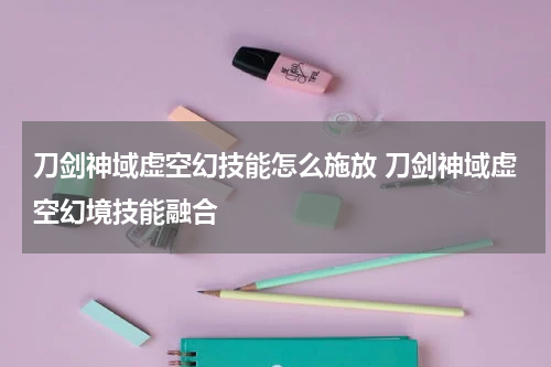 刀剑神域虚空幻技能怎么施放 刀剑神域虚空幻境技能融合