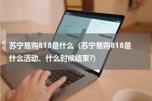 苏宁易购818是什么（苏宁易购818是什么活动、什么时候结束?）