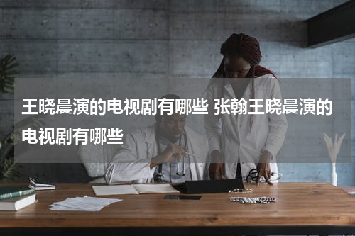 王晓晨演的电视剧有哪些 张翰王晓晨演的电视剧有哪些