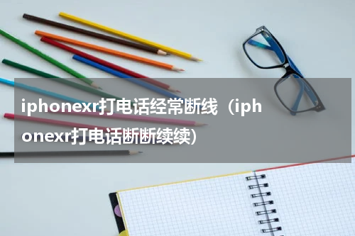 iphonexr打电话经常断线（iphonexr打电话断断续续）