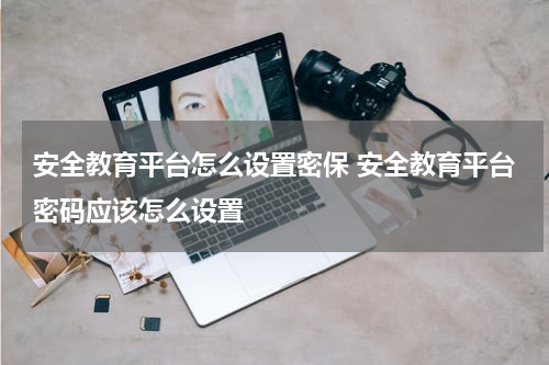 安全教育平台怎么设置密保 安全教育平台密码应该怎么设置