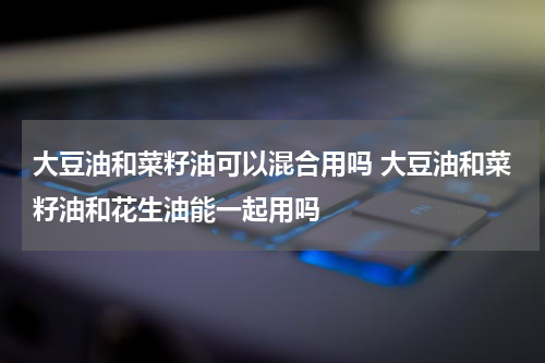 大豆油和菜籽油可以混合用吗 大豆油和菜籽油和花生油能一起用吗