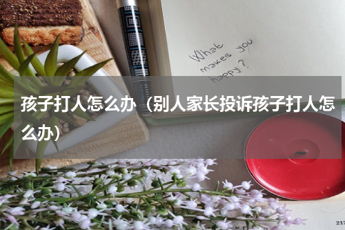 孩子打人怎么办（别人家长投诉孩子打人怎么办）
